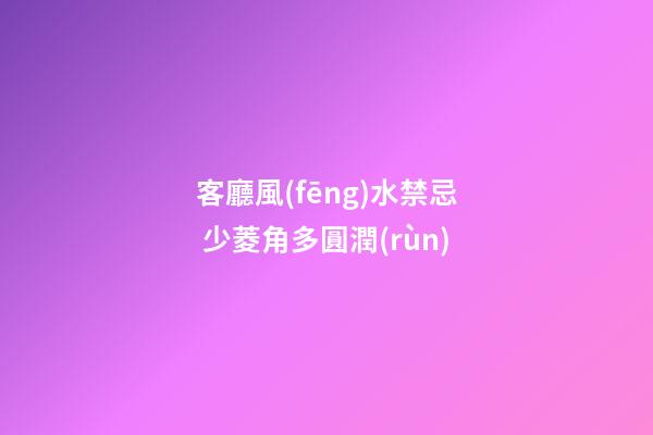 客廳風(fēng)水禁忌 少菱角多圓潤(rùn)